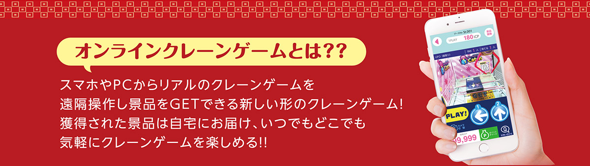 オンラインクレーンゲームとは?? スマホやPCからリアルのクレーンゲームを遠隔操作し景品をGETできる新しい形のクレーンゲーム！獲得された景品は自宅にお届け、いつでもどこでも気軽にクレーンゲームを楽しめる!!
