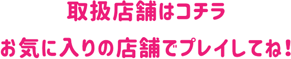 取扱店舗はコチラ お気に入りの店舗でプレイしてね！